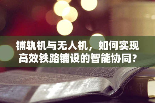 铺轨机与无人机，如何实现高效铁路铺设的智能协同？