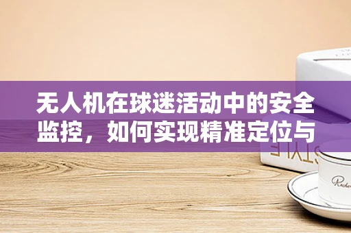 无人机在球迷活动中的安全监控，如何实现精准定位与高效管理？