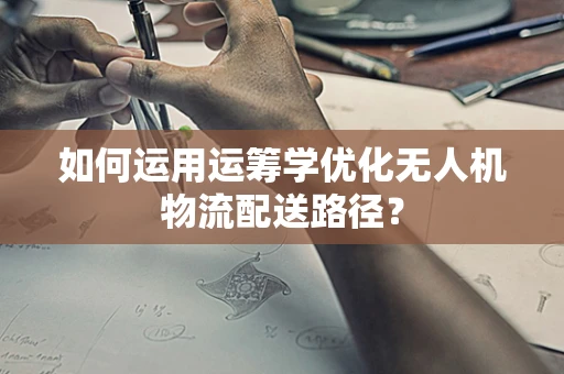 如何运用运筹学优化无人机物流配送路径？