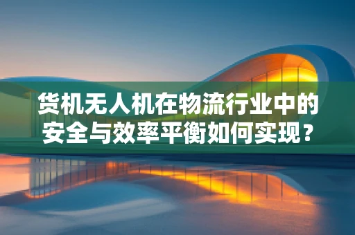货机无人机在物流行业中的安全与效率平衡如何实现？