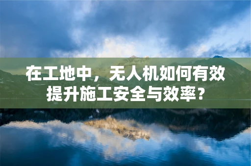 在工地中，无人机如何有效提升施工安全与效率？