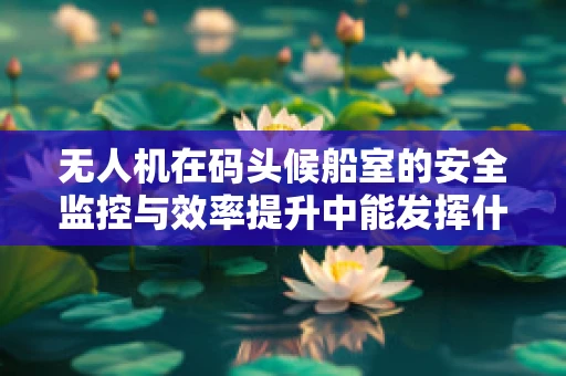 无人机在码头候船室的安全监控与效率提升中能发挥什么作用？