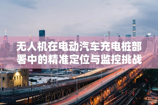 无人机在电动汽车充电桩部署中的精准定位与监控挑战