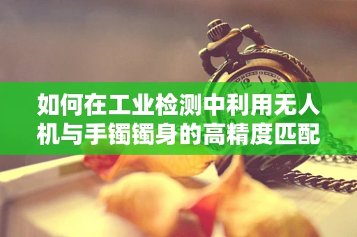 如何在工业检测中利用无人机与手镯镯身的高精度匹配技术？