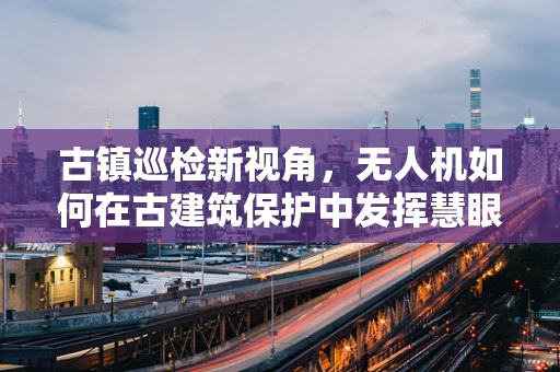 古镇巡检新视角，无人机如何在古建筑保护中发挥慧眼作用？