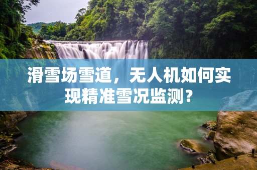 滑雪场雪道，无人机如何实现精准雪况监测？