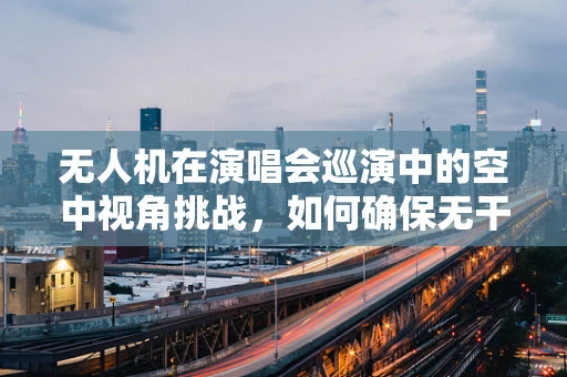 无人机在演唱会巡演中的空中视角挑战，如何确保无干扰飞行？