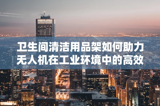 卫生间清洁用品架如何助力无人机在工业环境中的高效部署？