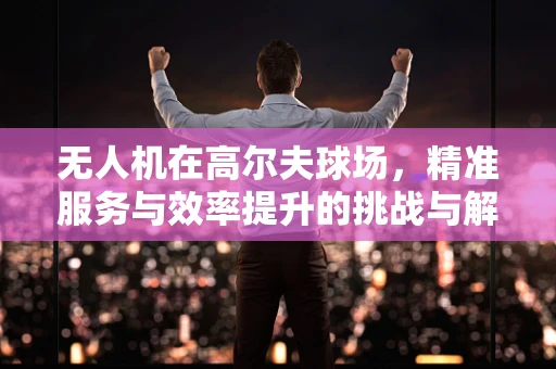 无人机在高尔夫球场，精准服务与效率提升的挑战与解决方案？