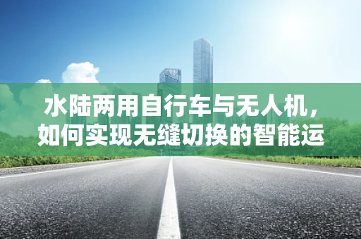 水陆两用自行车与无人机，如何实现无缝切换的智能运输？