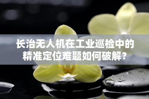长治无人机在工业巡检中的精准定位难题如何破解？