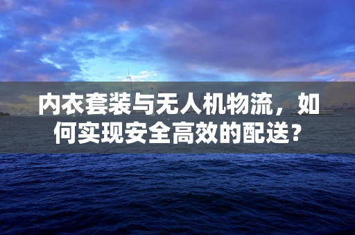 内衣套装与无人机物流，如何实现安全高效的配送？