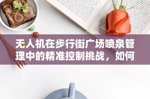 无人机在步行街广场喷泉管理中的精准控制挑战，如何实现水型与人群的和谐共舞？
