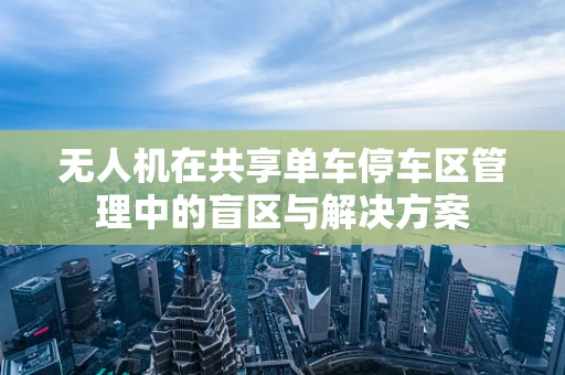 无人机在共享单车停车区管理中的盲区与解决方案