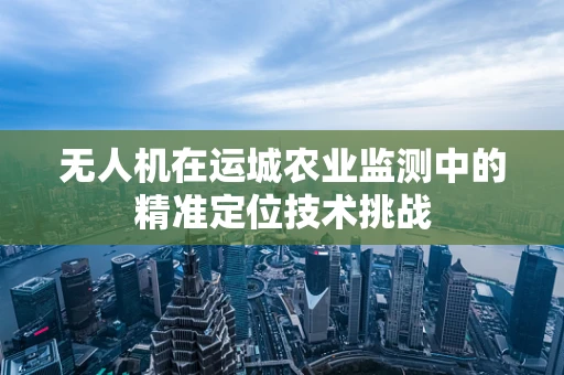 无人机在运城农业监测中的精准定位技术挑战