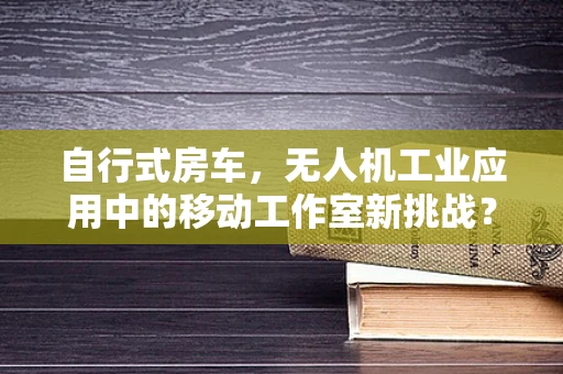 自行式房车，无人机工业应用中的移动工作室新挑战？