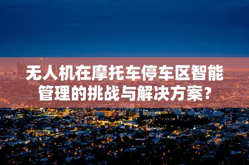 无人机在摩托车停车区智能管理的挑战与解决方案？