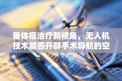 垂体瘤治疗新视角，无人机技术能否开辟手术导航的空中之路？