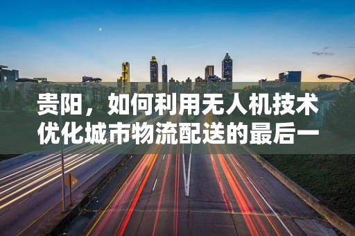 贵阳，如何利用无人机技术优化城市物流配送的最后一公里？