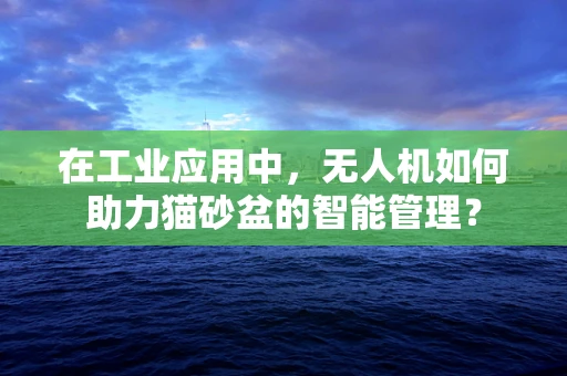 在工业应用中，无人机如何助力猫砂盆的智能管理？