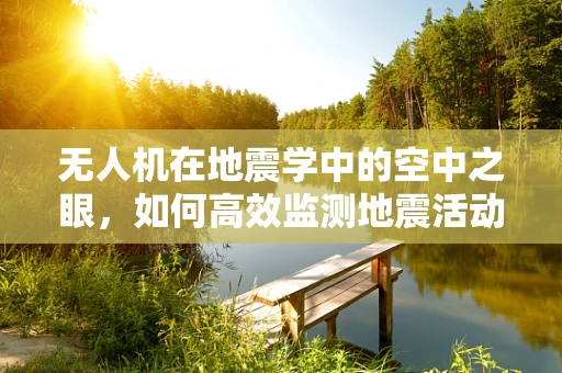 无人机在地震学中的空中之眼，如何高效监测地震活动？