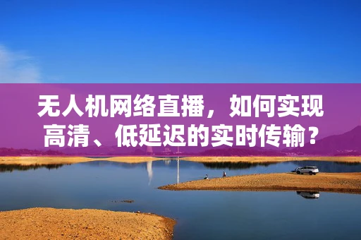 无人机网络直播，如何实现高清、低延迟的实时传输？