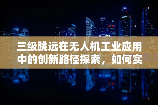 三级跳远在无人机工业应用中的创新路径探索，如何实现精准定位与高效任务执行？