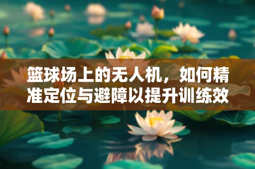 篮球场上的无人机，如何精准定位与避障以提升训练效率？