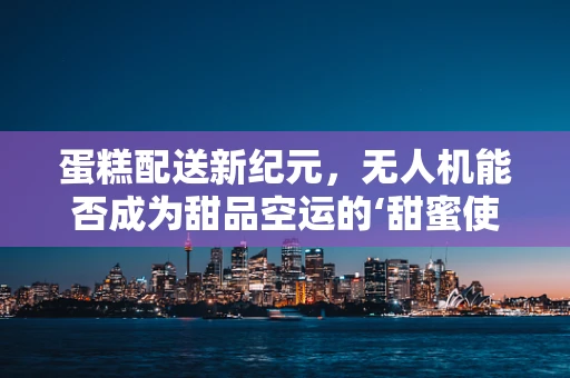 蛋糕配送新纪元，无人机能否成为甜品空运的‘甜蜜使者’？