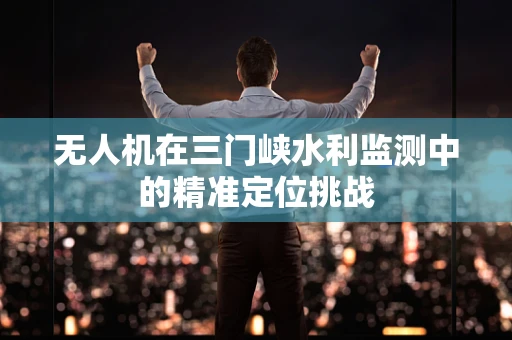 无人机在三门峡水利监测中的精准定位挑战