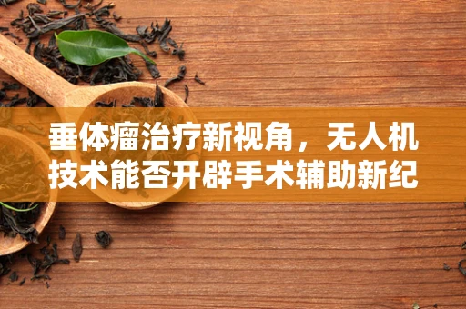 垂体瘤治疗新视角，无人机技术能否开辟手术辅助新纪元？