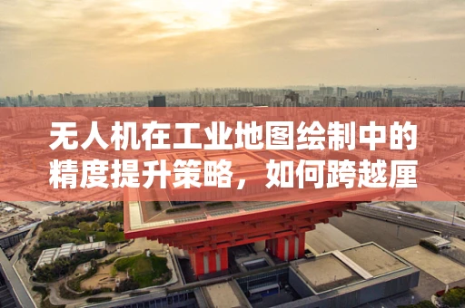 无人机在工业地图绘制中的精度提升策略，如何跨越厘米级挑战？