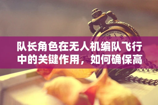 队长角色在无人机编队飞行中的关键作用，如何确保高效协同与安全？