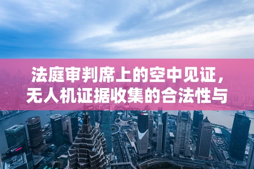 法庭审判席上的空中见证，无人机证据收集的合法性与隐私边界