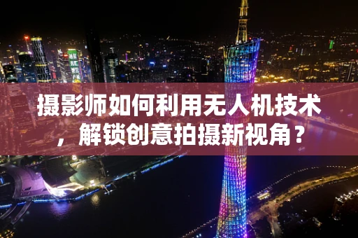 摄影师如何利用无人机技术，解锁创意拍摄新视角？
