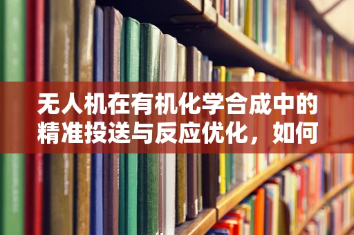 无人机在有机化学合成中的精准投送与反应优化，如何实现高效、安全的化学试剂输送？