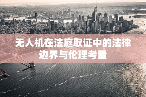 无人机在法庭取证中的法律边界与伦理考量
