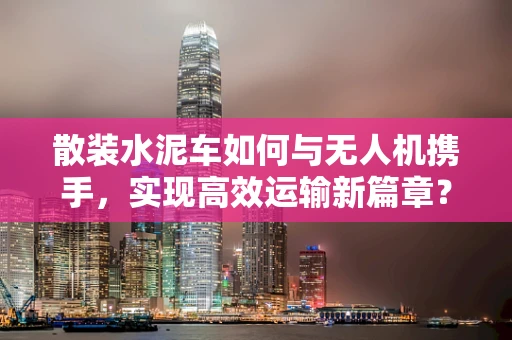 散装水泥车如何与无人机携手，实现高效运输新篇章？