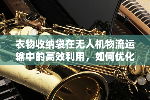 衣物收纳袋在无人机物流运输中的高效利用，如何优化设计以提升效率？