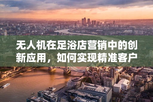 无人机在足浴店营销中的创新应用，如何实现精准客户追踪？