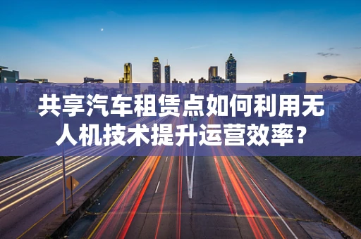 共享汽车租赁点如何利用无人机技术提升运营效率？