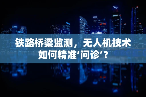 铁路桥梁监测，无人机技术如何精准‘问诊’？