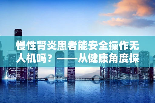 慢性肾炎患者能安全操作无人机吗？——从健康角度探讨无人机工业应用的限制
