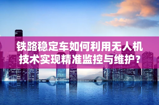 铁路稳定车如何利用无人机技术实现精准监控与维护？