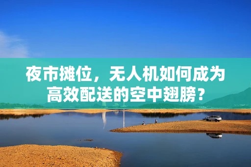 夜市摊位，无人机如何成为高效配送的空中翅膀？