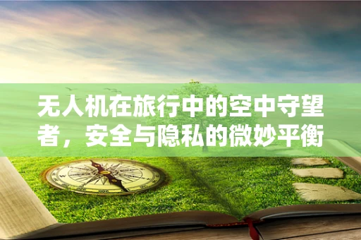 无人机在旅行中的空中守望者，安全与隐私的微妙平衡