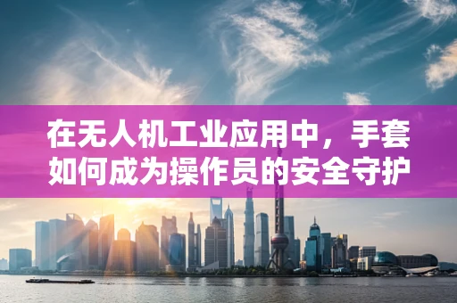 在无人机工业应用中，手套如何成为操作员的安全守护者？