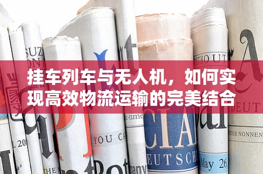挂车列车与无人机，如何实现高效物流运输的完美结合？