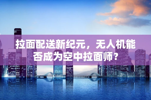 拉面配送新纪元，无人机能否成为空中拉面师？