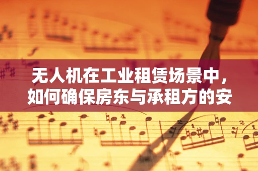 无人机在工业租赁场景中，如何确保房东与承租方的安全与隐私？